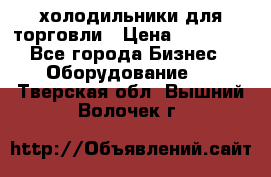 холодильники для торговли › Цена ­ 13 000 - Все города Бизнес » Оборудование   . Тверская обл.,Вышний Волочек г.